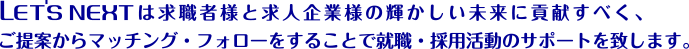 LET'S NEXTは求職者様と求人企業様の輝かしい未来に貢献すべく、ご提案からマッチング・フォローをすることで就職・採用活動のサポートを致します。